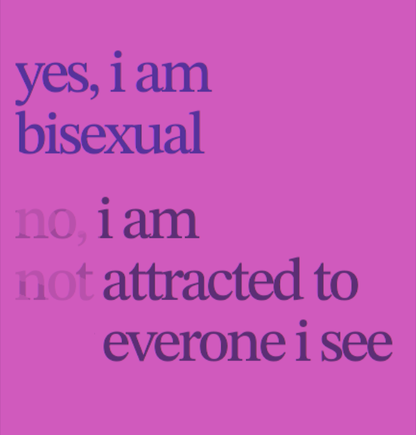 Image with text 'yes, i am bisexual. no, i am not attracted to everyone i see.' The words 'no,' and 'not'
are barely visible, resulting in the text saying 'yes, i am bisexual. i am attracted to everyone i see.'